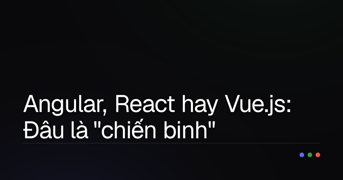 Angular, React hay Vue.js: Đâu là "chiến binh" frontend dành cho bạn?