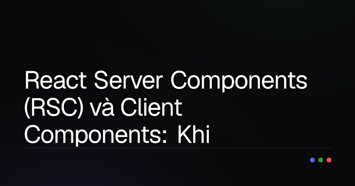 React Server Components (RSC) và Client Components: Khi nào dùng "chuẩn bài", khi nào nên tránh?
