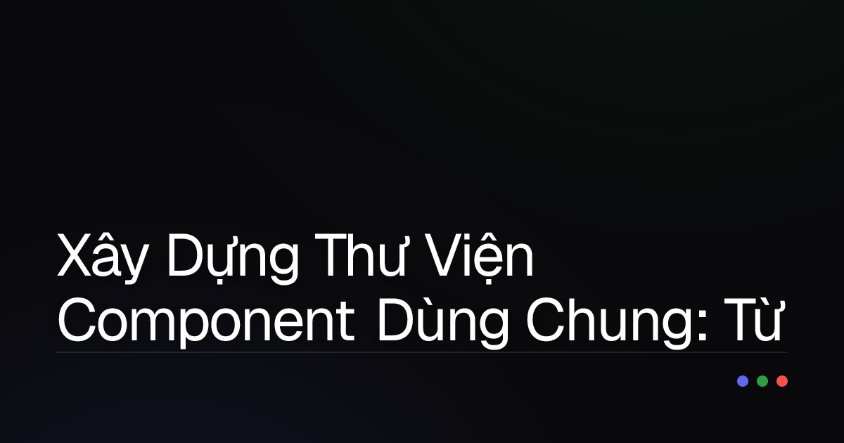 Xây Dựng Thư Viện Component Dùng Chung: Từ Hỗn Loạn Đến Chuẩn Mực Trong Phát Triển Đa Dự Án